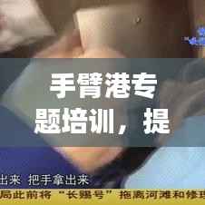手臂港专题培训,提升技能,增强安全意识