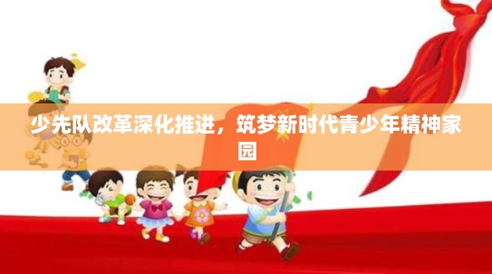 少先队改革深化推进，筑梦新时代青少年精神家园