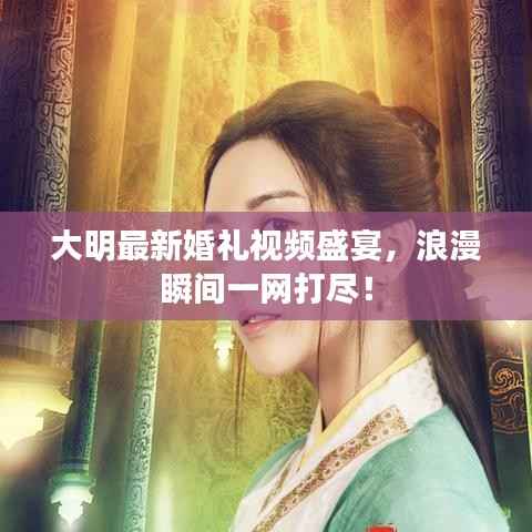 大明最新婚礼视频盛宴，浪漫瞬间一网打尽！